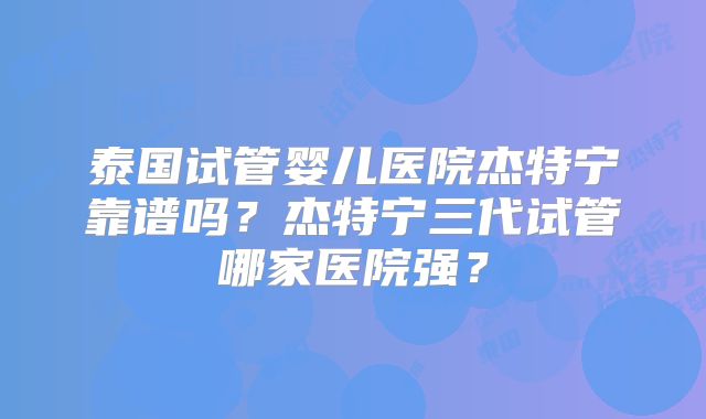 泰国试管婴儿医院杰特宁靠谱吗？杰特宁三代试管哪家医院强？