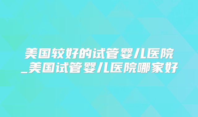 美国较好的试管婴儿医院_美国试管婴儿医院哪家好