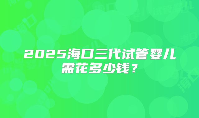 2025海口三代试管婴儿需花多少钱？