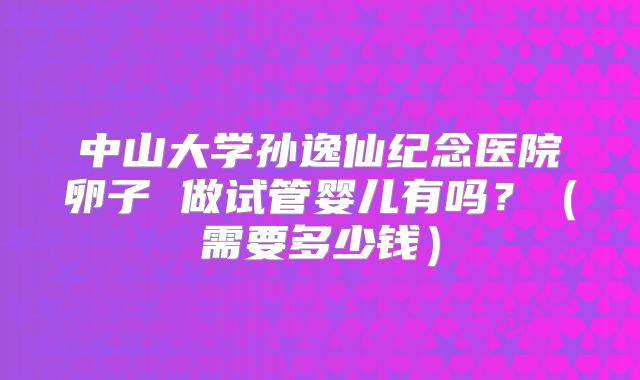 中山大学孙逸仙纪念医院卵子 做试管婴儿有吗？（需要多少钱）