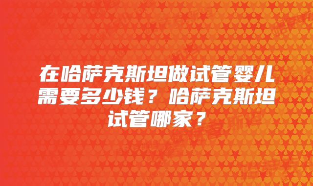 在哈萨克斯坦做试管婴儿需要多少钱？哈萨克斯坦试管哪家？
