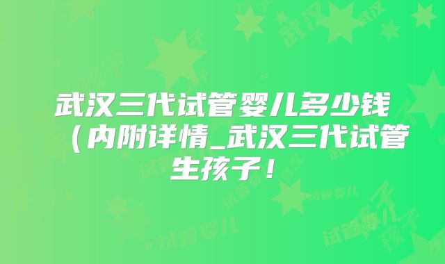 武汉三代试管婴儿多少钱（内附详情_武汉三代试管生孩子！