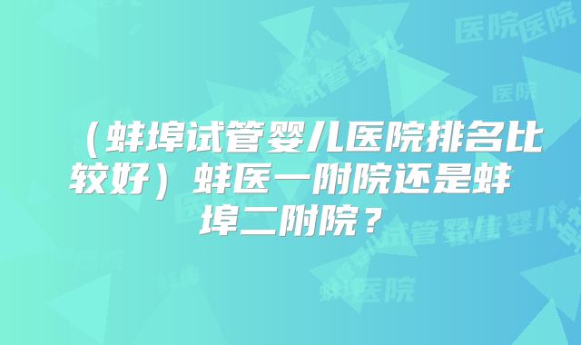（蚌埠试管婴儿医院排名比较好）蚌医一附院还是蚌埠二附院？