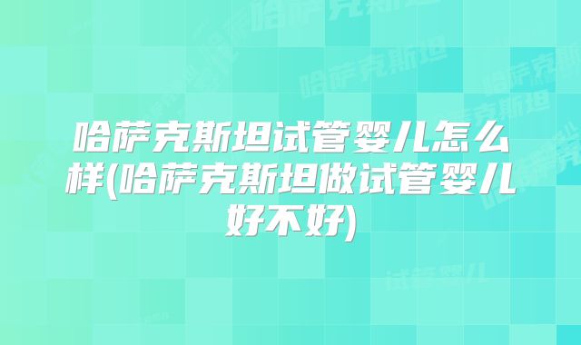 哈萨克斯坦试管婴儿怎么样(哈萨克斯坦做试管婴儿好不好)