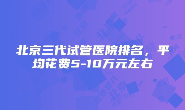 北京三代试管医院排名，平均花费5-10万元左右