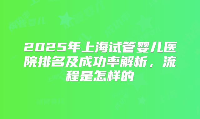 2025年上海试管婴儿医院排名及成功率解析，流程是怎样的
