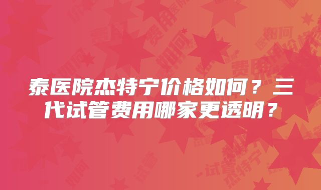 泰医院杰特宁价格如何?三代试管费用哪家更透明?
