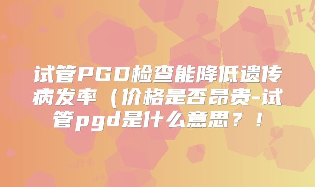 试管PGD检查能降低遗传病发率（价格是否昂贵-试管pgd是什么意思？！