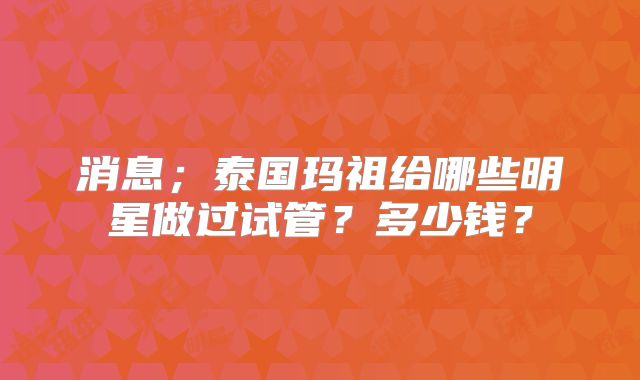 消息；泰国玛祖给哪些明星做过试管？多少钱？