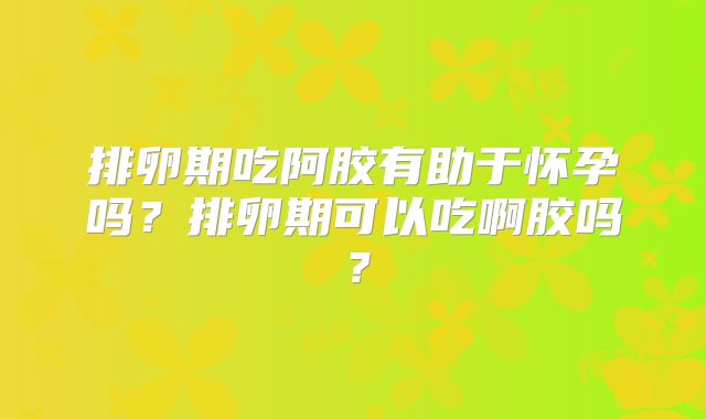 排卵期吃阿胶有助于怀孕吗?排卵期可以吃啊胶吗?