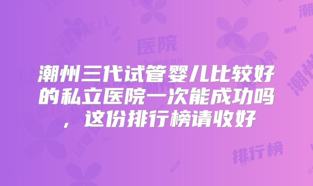 潮州三代试管婴儿比较好的私立医院一次能成功吗，这份排行榜请收好