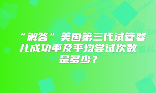 “解答”美国第三代试管婴儿成功率及平均尝试次数是多少?