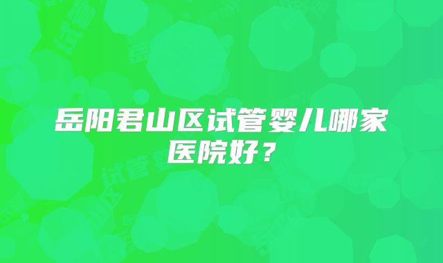 岳阳君山区试管婴儿哪家医院好？