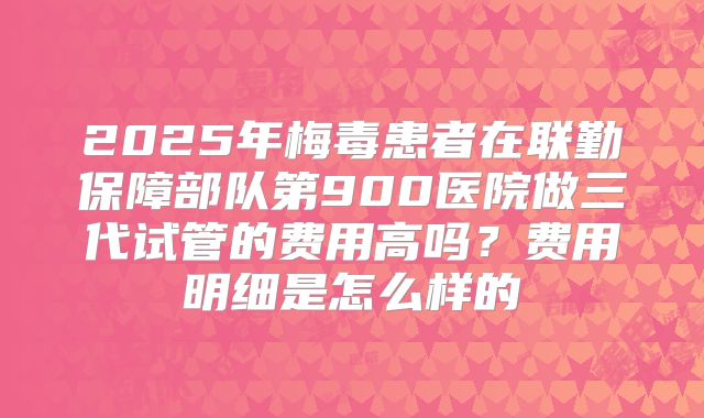 2025年梅毒患者在联勤保障部队第900医院做三代试管的费用高吗?费用明细是怎么样的
