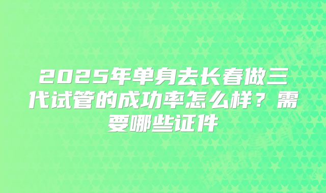 2025年单身去长春做三代试管的成功率怎么样？需要哪些证件