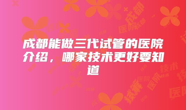 成都能做三代试管的医院介绍，哪家技术更好要知道
