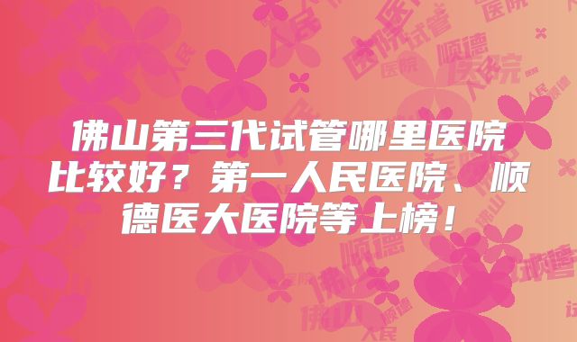 佛山第三代试管哪里医院比较好？第一人民医院、顺德医大医院等上榜！