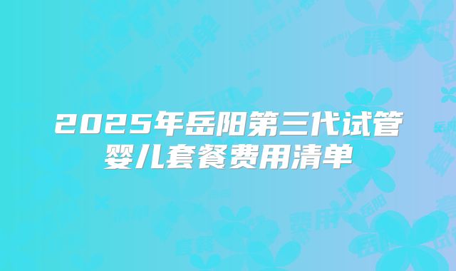 2025年岳阳第三代试管婴儿套餐费用清单