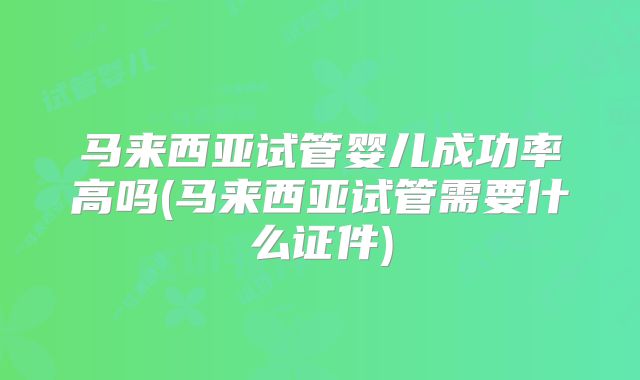 马来西亚试管婴儿成功率高吗(马来西亚试管需要什么证件)