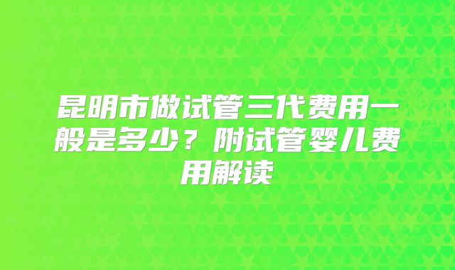 昆明市做试管三代费用一般是多少？附试管婴儿费用解读