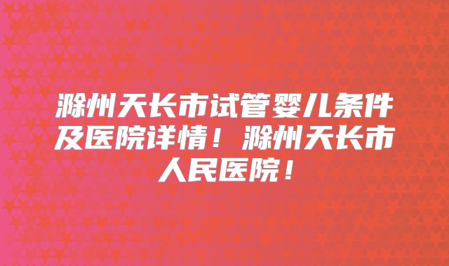 滁州天长市试管婴儿条件及医院详情！滁州天长市人民医院！
