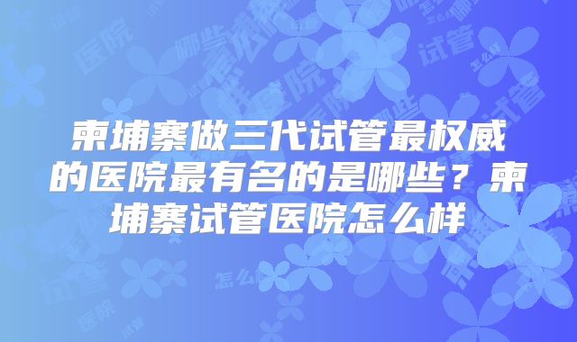 柬埔寨做三代试管最权威的医院最有名的是哪些？柬埔寨试管医院怎么样