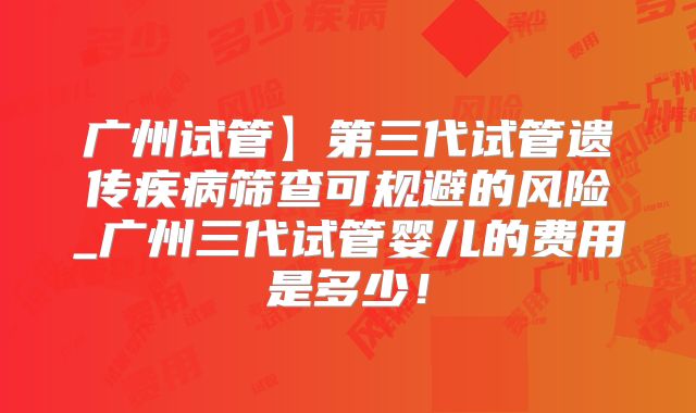 广州试管】第三代试管遗传疾病筛查可规避的风险_广州三代试管婴儿的费用是多少！