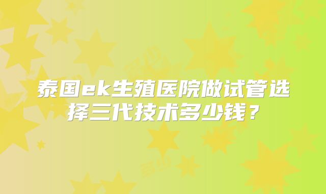 泰国ek生殖医院做试管选择三代技术多少钱？
