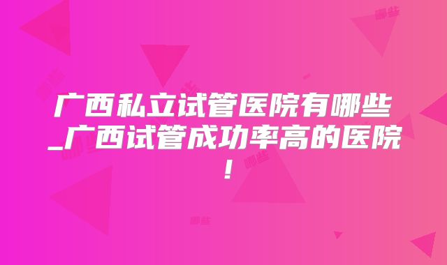 广西私立试管医院有哪些_广西试管成功率高的医院！