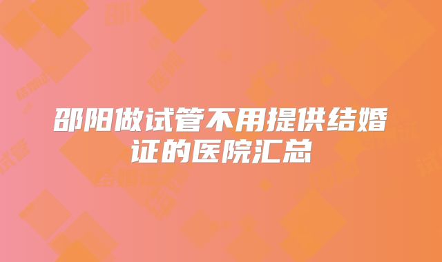 邵阳做试管不用提供结婚证的医院汇总