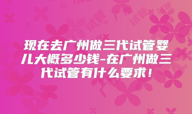 现在去广州做三代试管婴儿大概多少钱-在广州做三代试管有什么要求！