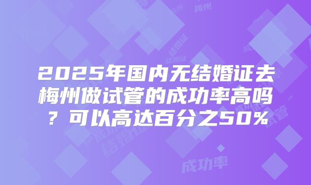 2025年国内无结婚证去梅州做试管的成功率高吗?可以高达百分之50%