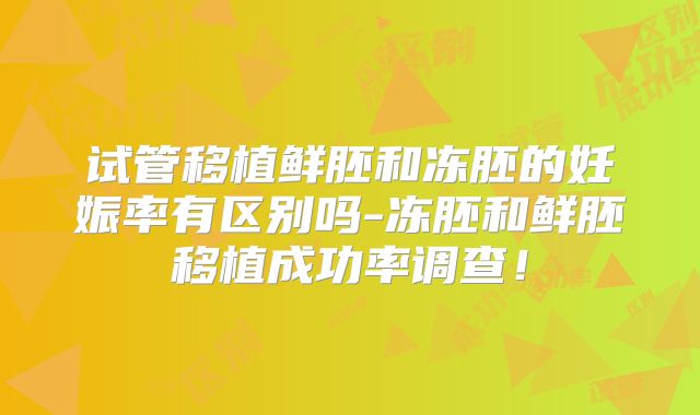 试管移植鲜胚和冻胚的妊娠率有区别吗-冻胚和鲜胚移植成功率调查!