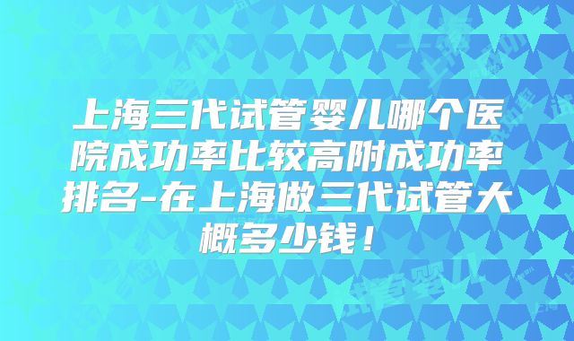 上海三代试管婴儿哪个医院成功率比较高附成功率排名-在上海做三代试管大概多少钱!