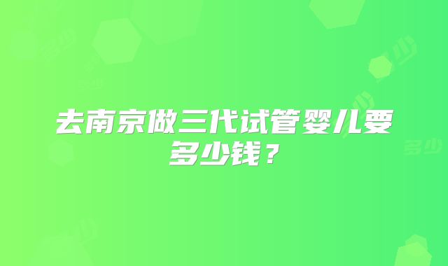 去南京做三代试管婴儿要多少钱？