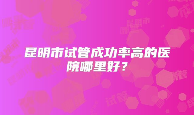 昆明市试管成功率高的医院哪里好？