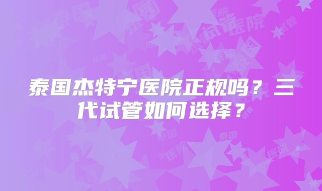泰国杰特宁医院正规吗?三代试管如何选择?