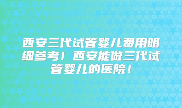 西安三代试管婴儿费用明细参考！西安能做三代试管婴儿的医院！