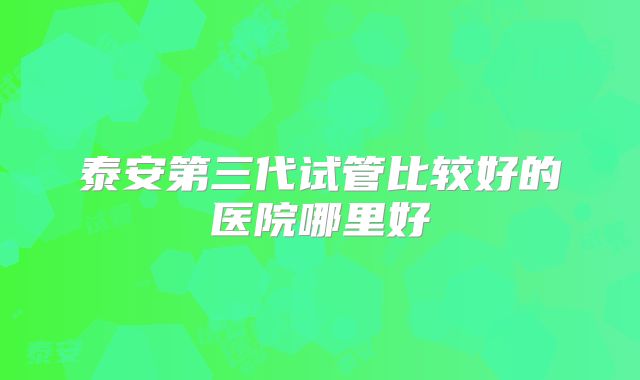 泰安第三代试管比较好的医院哪里好