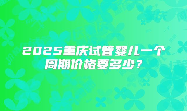 2025重庆试管婴儿一个周期价格要多少?