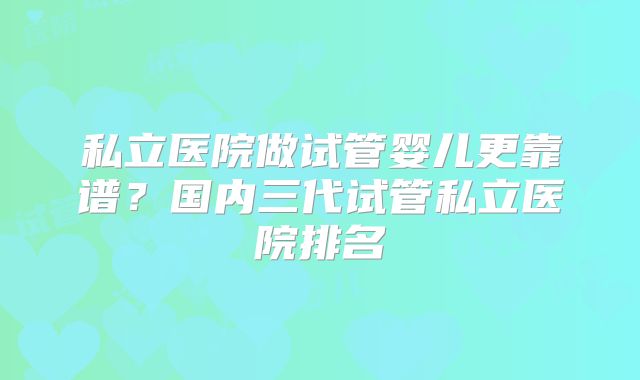 私立医院做试管婴儿更靠谱？国内三代试管私立医院排名