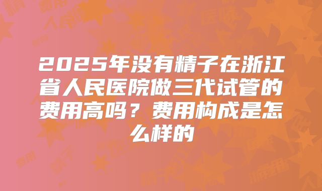 2025年没有精子在浙江省人民医院做三代试管的费用高吗?费用构成是怎么样的