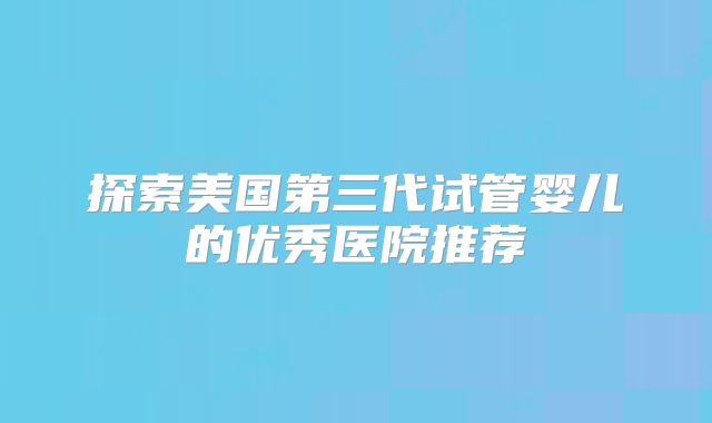 探索美国第三代试管婴儿的优秀医院推荐