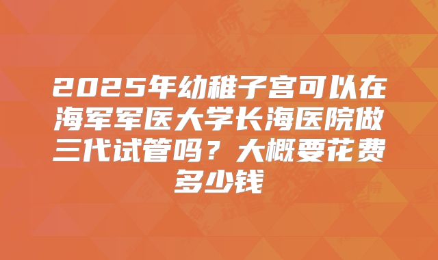2025年幼稚子宫可以在海军军医大学长海医院做三代试管吗？大概要花费多少钱