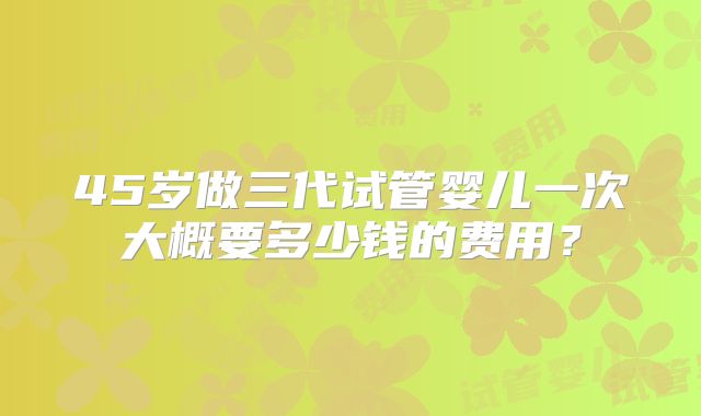 45岁做三代试管婴儿一次大概要多少钱的费用？