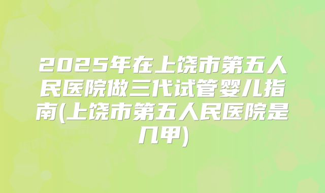 2025年在上饶市第五人民医院做三代试管婴儿指南(上饶市第五人民医院是几甲)