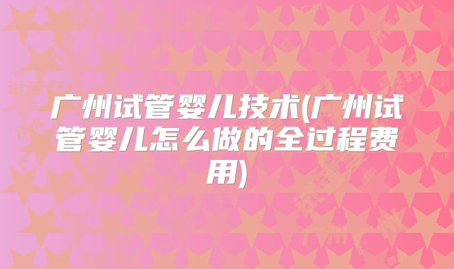 广州试管婴儿技术(广州试管婴儿怎么做的全过程费用)