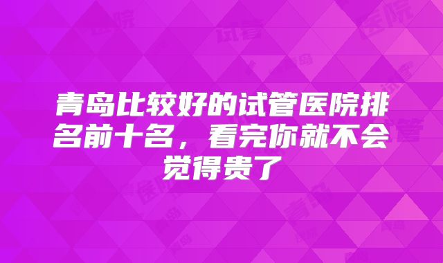 青岛比较好的试管医院排名前十名,看完你就不会觉得贵了