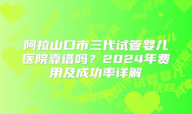 阿拉山口市三代试管婴儿医院靠谱吗？2024年费用及成功率详解