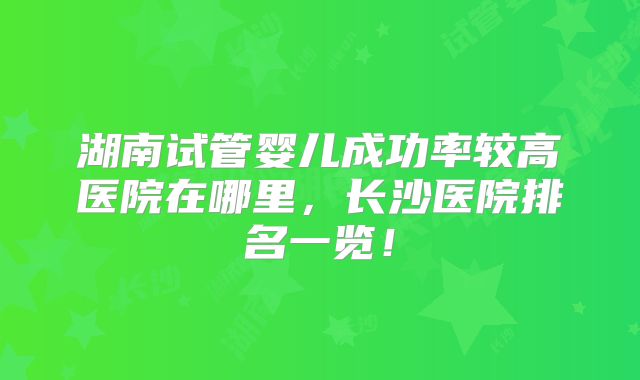 湖南试管婴儿成功率较高医院在哪里，长沙医院排名一览！